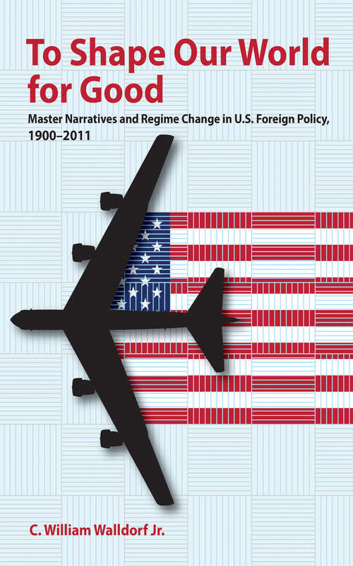 Book cover of To Shape Our World for Good: Master Narratives and Regime Change in U.S. Foreign Policy, 1900–2011