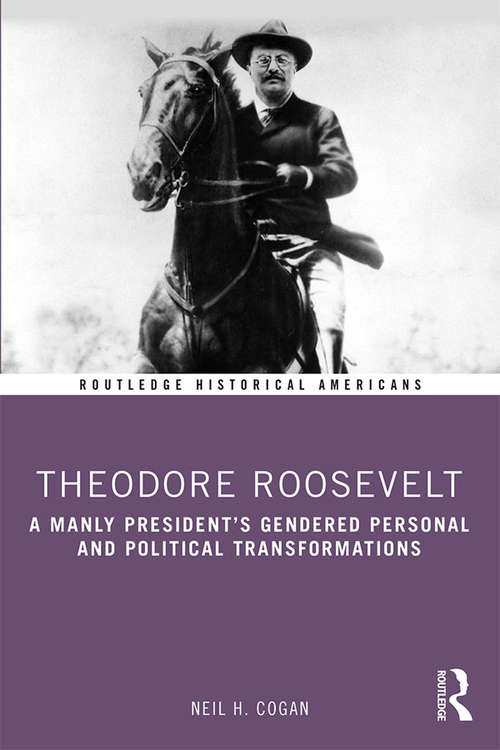 Book cover of Theodore Roosevelt: A Manly President’s Gendered Personal and Political Transformations (Routledge Historical Americans)