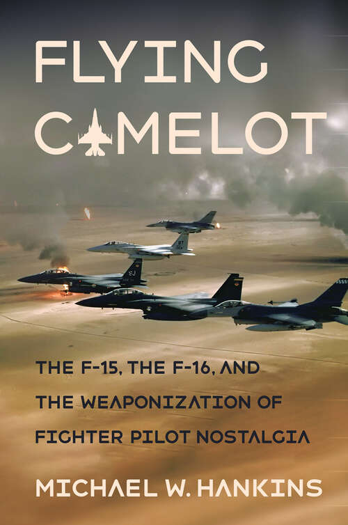 Book cover of Flying Camelot: The F-15, the F-16, and the Weaponization of Fighter Pilot Nostalgia (Battlegrounds: Cornell Studies in Military History)