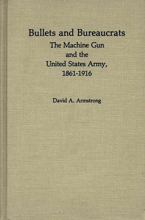 Book cover of Bullets and Bureaucrats: The Machine Gun and the United States Army, 1861-1916 (Contributions in Military Studies)