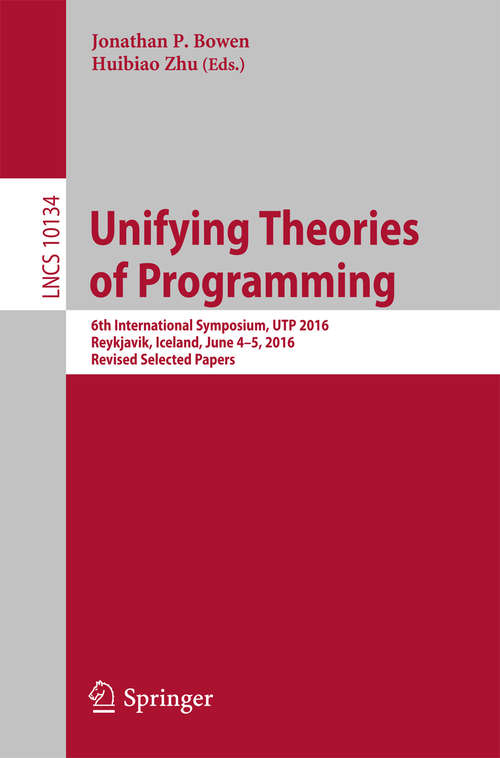 Book cover of Unifying Theories of Programming: 6th International Symposium, UTP 2016, Reykjavik, Iceland, June 4-5, 2016, Revised Selected Papers (Lecture Notes in Computer Science #10134)