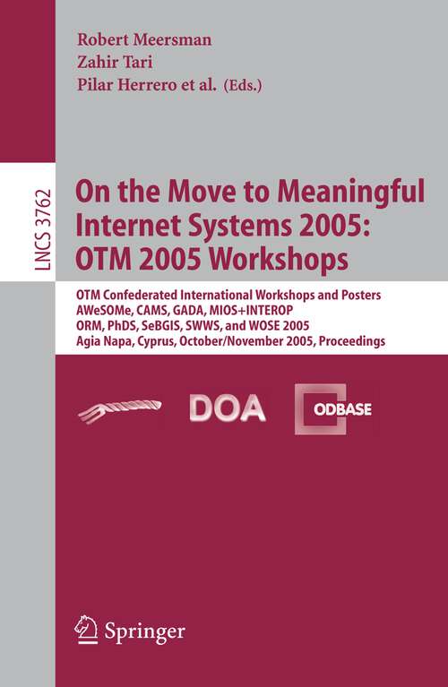 Book cover of On the Move to Meaningful Internet Systems 2005: OTM 2005 Workshops: OTM Confederated International Workshops and Posters, AWeSOMe, CAMS, GADA. MIOS+INTEROP, ORM, PhDS, SeBGIS. SWWS. and WOSE 2005, Agia Napa, Cyprus, October 31 - November 4, 2005, Proceedings (2005) (Lecture Notes in Computer Science #3762)