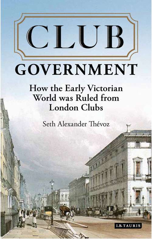 Book cover of Club Government: How the Early Victorian World was Ruled from London Clubs (International Library of Colonial History #20171221)